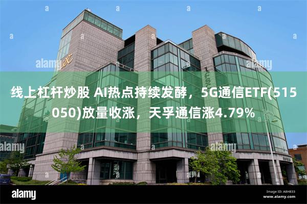 线上杠杆炒股 AI热点持续发酵，5G通信ETF(515050)放量收涨，天孚通信涨4.79%
