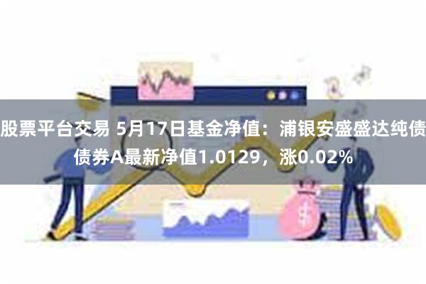 股票平台交易 5月17日基金净值：浦银安盛盛达纯债债券A最新净值1.0129，涨0.02%