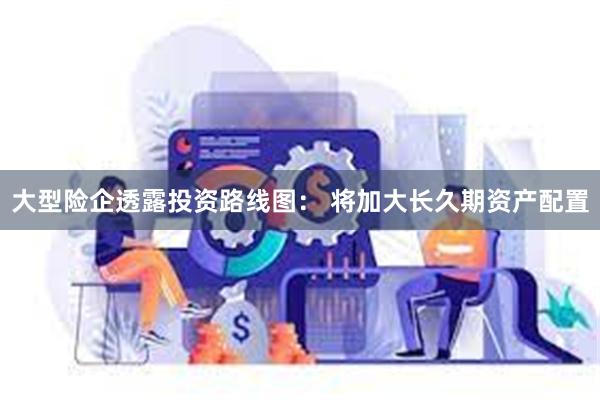 大型险企透露投资路线图： 将加大长久期资产配置