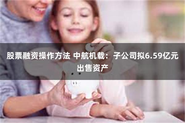 股票融资操作方法 中航机载：子公司拟6.59亿元出售资产