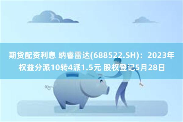 期货配资利息 纳睿雷达(688522.SH)：2023年权益分派10转4派1.5元 股权登记5月28日