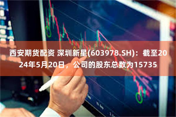 西安期货配资 深圳新星(603978.SH)：截至2024年5月20日，公司的股东总数为15735