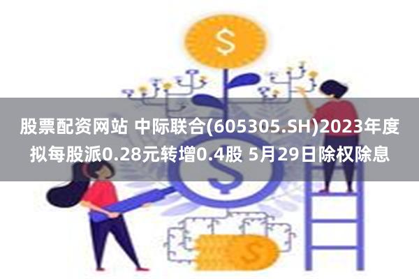 股票配资网站 中际联合(605305.SH)2023年度拟每股派0.28元转增0.4股 5月29日除权除息