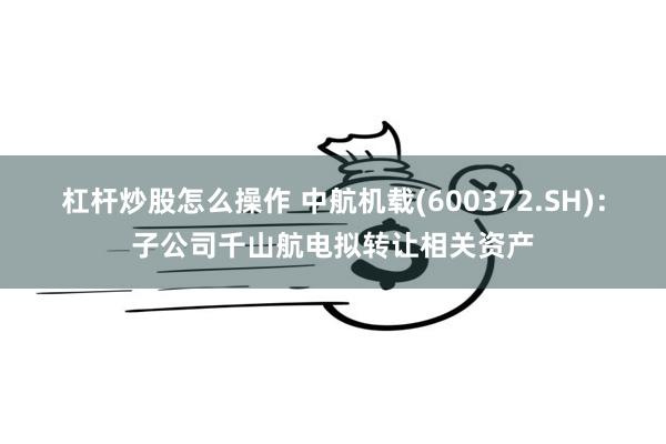 杠杆炒股怎么操作 中航机载(600372.SH)：子公司千山航电拟转让相关资产
