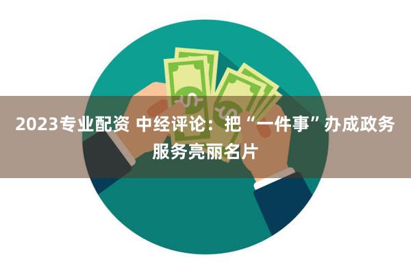 2023专业配资 中经评论：把“一件事”办成政务服务亮丽名片