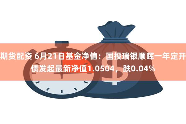 期货配资 6月21日基金净值：国投瑞银顺晖一年定开债发起最新净值1.0504，跌0.04%
