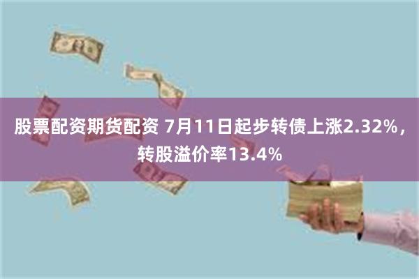 股票配资期货配资 7月11日起步转债上涨2.32%，转股溢价率13.4%
