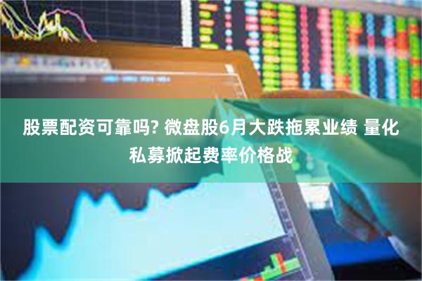 股票配资可靠吗? 微盘股6月大跌拖累业绩 量化私募掀起费率价格战