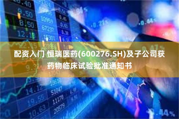配资入门 恒瑞医药(600276.SH)及子公司获药物临床试验批准通知书