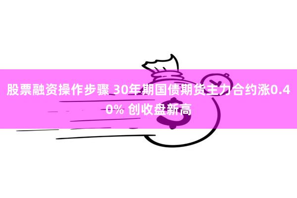 股票融资操作步骤 30年期国债期货主力合约涨0.40% 创收盘新高
