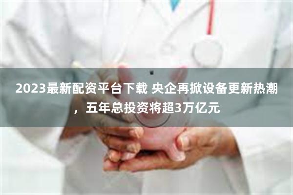 2023最新配资平台下载 央企再掀设备更新热潮，五年总投资将超3万亿元