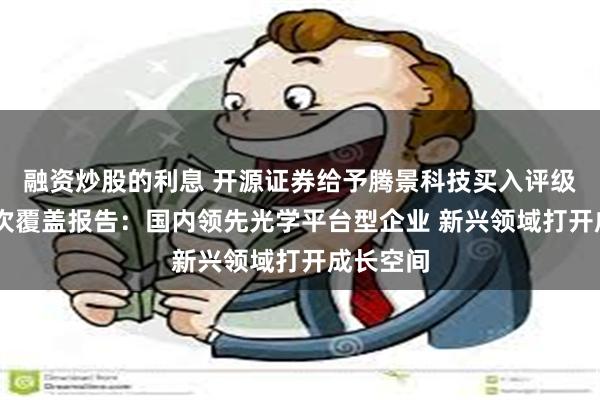 融资炒股的利息 开源证券给予腾景科技买入评级 公司首次覆盖报告：国内领先光学平台型企业 新兴领域打开成长空间