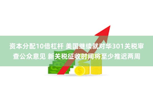 资本分配10倍杠杆 美国继续就对华301关税审查公众意见 新关税征收时间将至少推迟两周