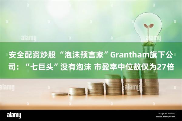 安全配资炒股 “泡沫预言家”Grantham旗下公司：“七巨头”没有泡沫 市盈率中位数仅为27倍