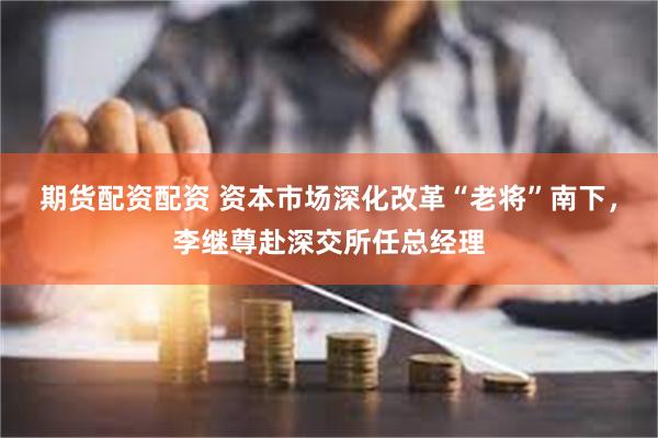 期货配资配资 资本市场深化改革“老将”南下，李继尊赴深交所任总经理