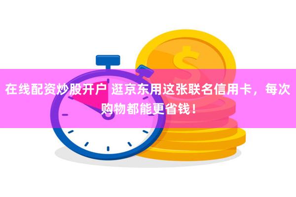 在线配资炒股开户 逛京东用这张联名信用卡，每次购物都能更省钱！