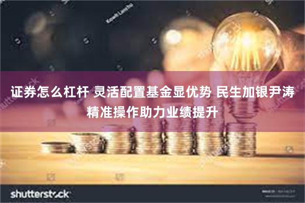 证券怎么杠杆 灵活配置基金显优势 民生加银尹涛精准操作助力业绩提升
