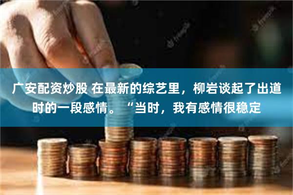 广安配资炒股 在最新的综艺里，柳岩谈起了出道时的一段感情。 “当时，我有感情很稳定
