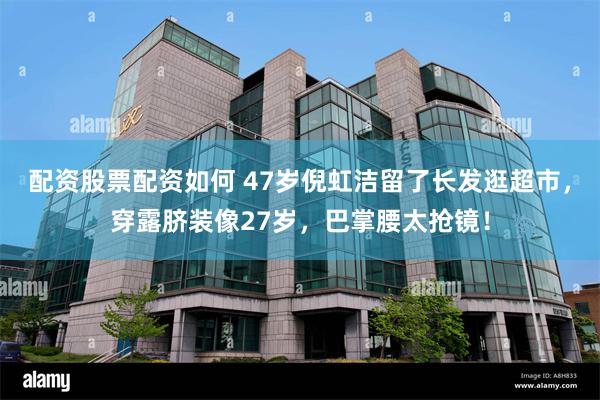 配资股票配资如何 47岁倪虹洁留了长发逛超市，穿露脐装像27岁，巴掌腰太抢镜！