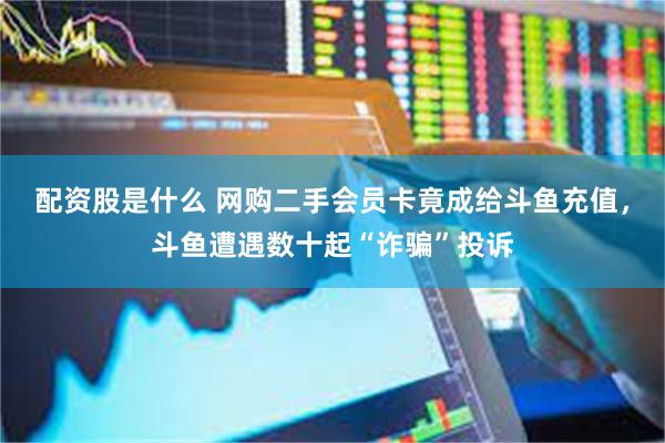 配资股是什么 网购二手会员卡竟成给斗鱼充值，斗鱼遭遇数十起“诈骗”投诉