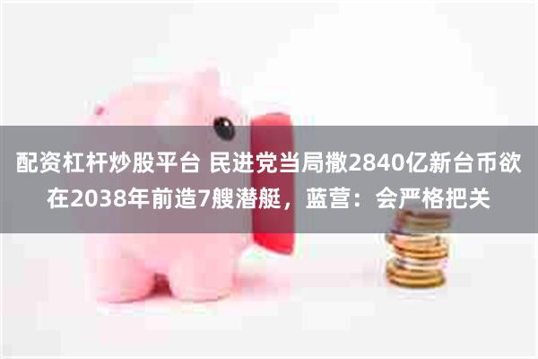 配资杠杆炒股平台 民进党当局撒2840亿新台币欲在2038年前造7艘潜艇，蓝营：会严格把关
