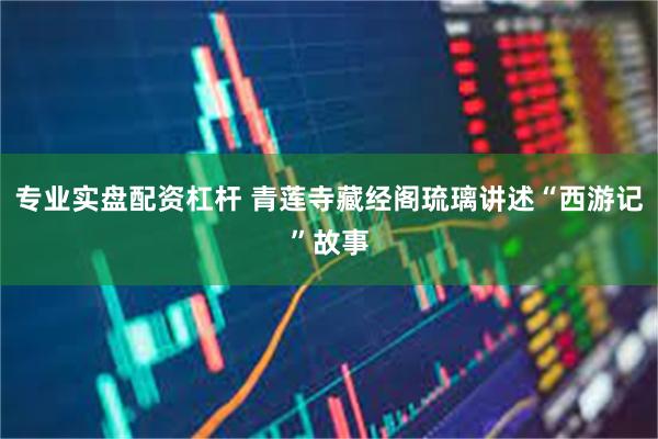 专业实盘配资杠杆 青莲寺藏经阁琉璃讲述“西游记”故事