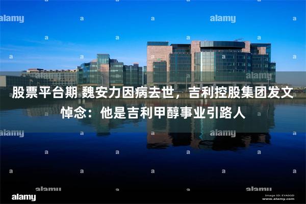 股票平台期 魏安力因病去世，吉利控股集团发文悼念：他是吉利甲醇事业引路人