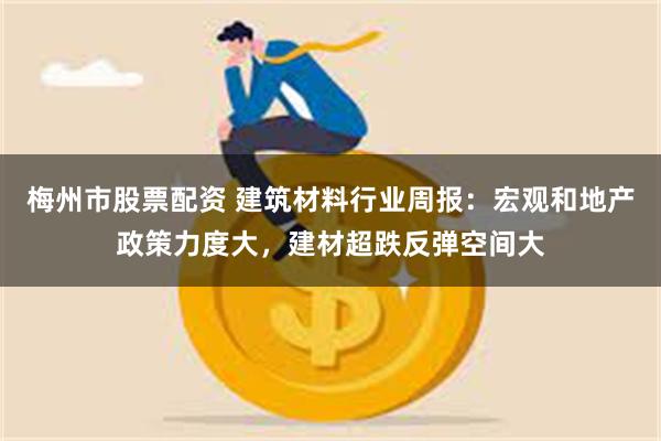梅州市股票配资 建筑材料行业周报:宏观和地产政策力度大,建材超跌反弹空间大