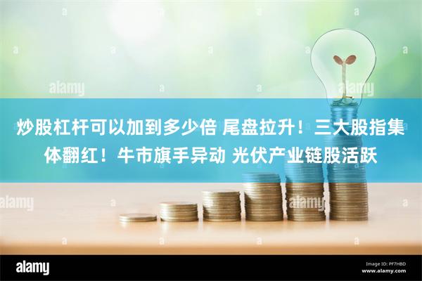 炒股杠杆可以加到多少倍 尾盘拉升！三大股指集体翻红！牛市旗手异动 光伏产业链股活跃