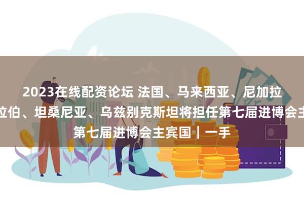2023在线配资论坛 法国、马来西亚、尼加拉瓜、沙特阿拉伯、坦桑尼亚、乌兹别克斯坦将担任第七届进博会主宾国｜一手