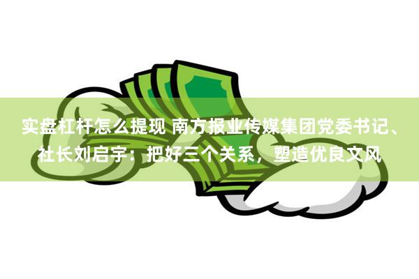 实盘杠杆怎么提现 南方报业传媒集团党委书记、社长刘启宇：把好三个关系，塑造优良文风