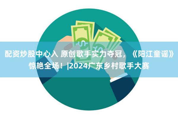 配资炒股中心入 原创歌手实力夺冠，《阳江童谣》惊艳全场！|2024广东乡村歌手大赛