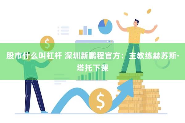 股市什么叫杠杆 深圳新鹏程官方：主教练赫苏斯·塔托下课