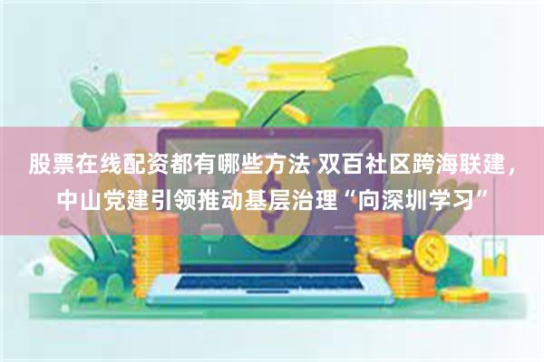 股票在线配资都有哪些方法 双百社区跨海联建，中山党建引领推动基层治理“向深圳学习”
