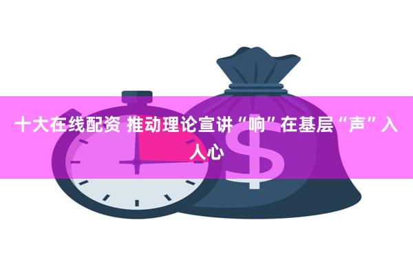 十大在线配资 推动理论宣讲“响”在基层“声”入人心