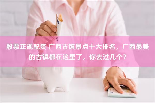 股票正规配资 广西古镇景点十大排名，广西最美的古镇都在这里了，你去过几个？