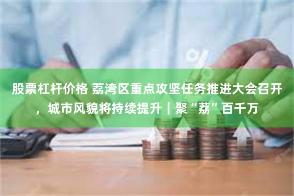 股票杠杆价格 荔湾区重点攻坚任务推进大会召开，城市风貌将持续提升｜聚“荔”百千万