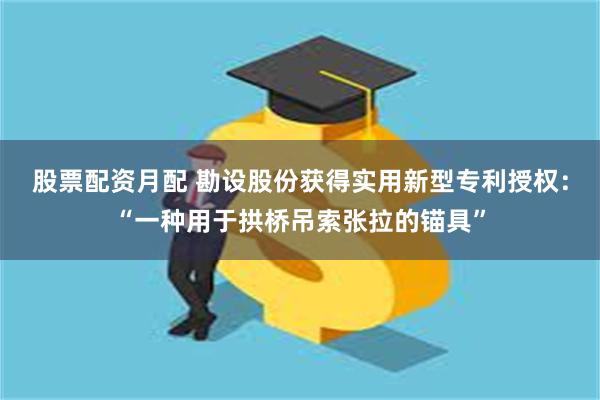 股票配资月配 勘设股份获得实用新型专利授权：“一种用于拱桥吊索张拉的锚具”