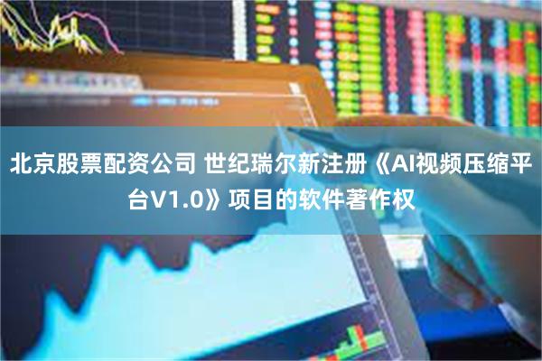 北京股票配资公司 世纪瑞尔新注册《AI视频压缩平台V1.0》项目的软件著作权