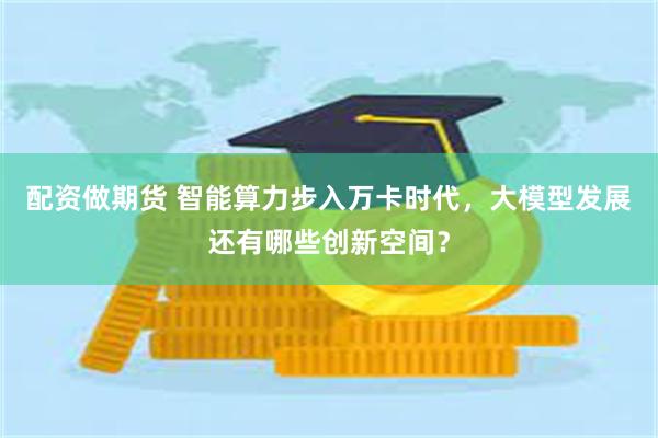 配资做期货 智能算力步入万卡时代，大模型发展还有哪些创新空间？