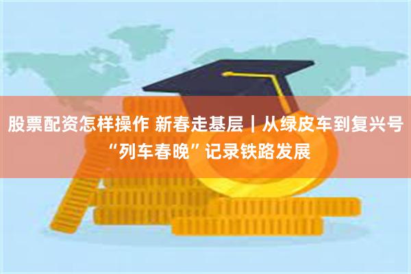 股票配资怎样操作 新春走基层｜从绿皮车到复兴号 “列车春晚”记录铁路发展