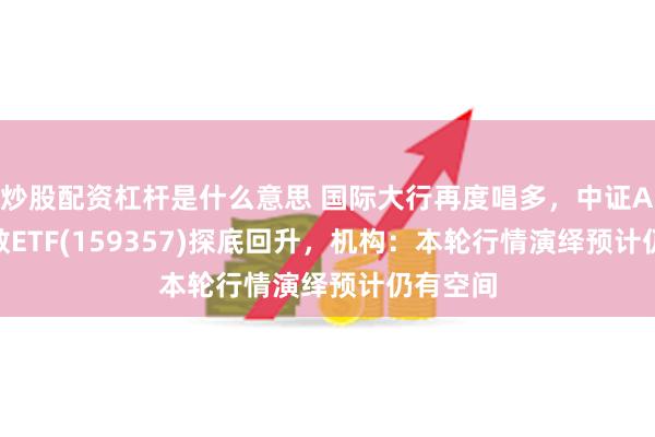 炒股配资杠杆是什么意思 国际大行再度唱多，中证A500指数ETF(159357)探底回升，机构：本轮行情演绎预计仍有空间