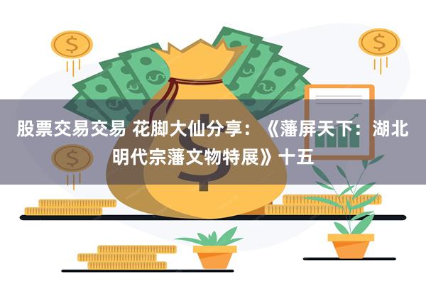 股票交易交易 花脚大仙分享：《藩屏天下：湖北明代宗藩文物特展》十五