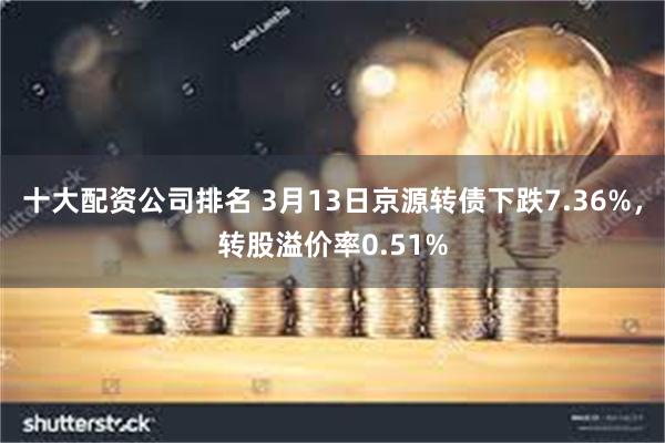 十大配资公司排名 3月13日京源转债下跌7.36%，转股溢价率0.51%