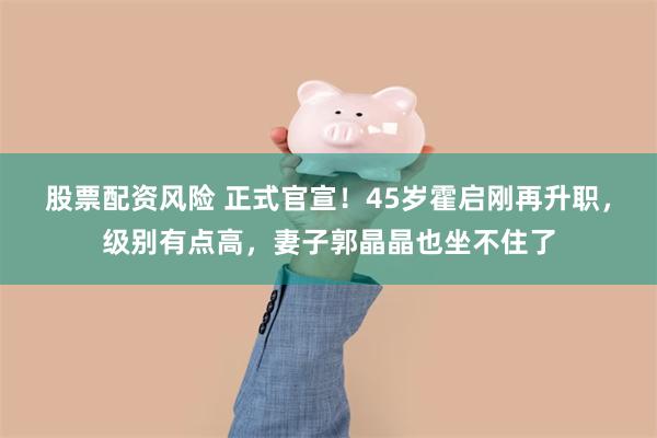 股票配资风险 正式官宣！45岁霍启刚再升职，级别有点高，妻子郭晶晶也坐不住了