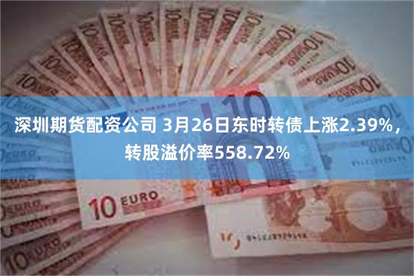 深圳期货配资公司 3月26日东时转债上涨2.39%，转股溢价率558.72%