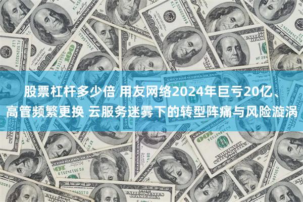股票杠杆多少倍 用友网络2024年巨亏20亿、高管频繁更换 云服务迷雾下的转型阵痛与风险漩涡
