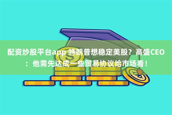配资炒股平台app 特朗普想稳定美股？高盛CEO：他需先达成一些贸易协议给市场看！