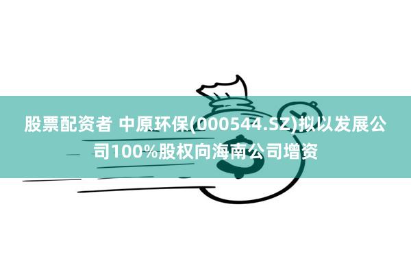 股票配资者 中原环保(000544.SZ)拟以发展公司100%股权向海南公司增资