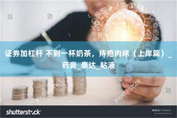 证券加杠杆 不到一杯奶茶，痔疮肉球（上岸篇）_药膏_泰达_粘液